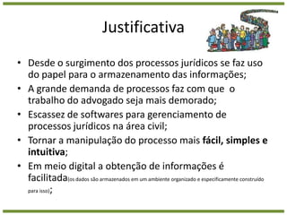 JustificativaDesde o surgimento dos processos jurídicos se faz uso do papel para o armazenamento das informações;A grande demanda de processos faz com que  o trabalho do advogado seja mais demorado;Escassez de softwares para gerenciamento de processos jurídicos na área civil;Tornar a manipulação do processo mais fácil, simples e intuitiva;Em meio digital a obtenção de informações é facilitada(os dados são armazenados em um ambiente organizado e especificamente construído para isso);