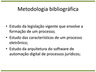 Metodologia bibliográficaEstudo da legislação vigente que envolve a formação de um processo;Estudo das características de um processo eletrônico;Estudo da arquitetura do software de automação digital de processos jurídicos;