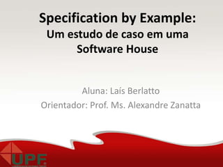 Aluna: Laís Berlatto
Orientador: Prof. Ms. Alexandre Zanatta
Specification by Example:
Um estudo de caso em uma
Software House
 