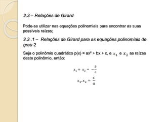 2.3 – Relações de Girard
Pode-se utilizar nas equações polinomiais para encontrar as suas
possíveis raízes;
2.3 .1 – Relações de Girard para as equações polinomiais de
grau 2
Seja o polinômio quadrático p(x) = ax² + bx + c, e e as raízes
deste polinômio, então:
 