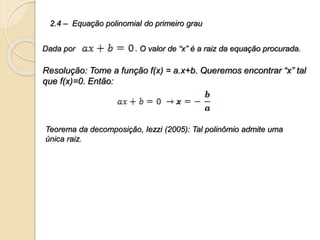 Resolução: Tome a função f(x) = a.x+b. Queremos encontrar “x” tal
que f(x)=0. Então:
2.4 – Equação polinomial do primeiro grau
Dada por . O valor de “x” é a raiz da equação procurada.
Teorema da decomposição, Iezzi (2005): Tal polinômio admite uma
única raiz.
 
