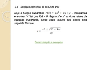 Seja a função quadrática . Desejamos
encontrar “x” tal que f(x) = 0. Sejam x’ e x’’ as duas raízes da
equação quadrática, então seus valores são dados pela
seguinte fórmula:
2.5– Equação polinomial do segundo grau
Demonstração e exemplos
 