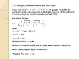 2.6 – Equação polinomial do terceiro grau (Resolução):
Seja o polinômio tal que p(x) = 0. Então, de
acordo com o teorema fundamental da álgebra tal polinômio admite exatamente
3 raízes, podendo ser reais e/ou complexas. (Iezzi, 2005)
Fórmula de Cardano:
Onde:
O discriminante pode ser:
•Positivo: O polinômio admite uma raiz real e duas complexas conjugadas;
•Nulo: Admite uma raiz dupla e outra distinta;
•Negativo: Três raízes reais.
 