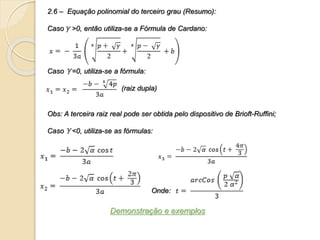 2.6 – Equação polinomial do terceiro grau (Resumo):
Caso >0, então utiliza-se a Fórmula de Cardano:
Caso =0, utiliza-se a fórmula:
(raiz dupla)
Obs: A terceira raiz real pode ser obtida pelo dispositivo de Brioft-Ruffini;
Caso <0, utiliza-se as fórmulas:
Onde:
Demonstração e exemplos
 