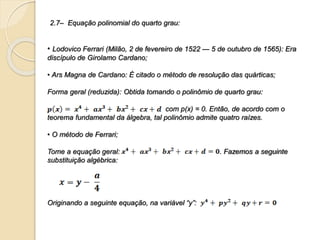 2.7– Equação polinomial do quarto grau:
• Lodovico Ferrari (Milão, 2 de fevereiro de 1522 — 5 de outubro de 1565): Era
discípulo de Girolamo Cardano;
• Ars Magna de Cardano: É citado o método de resolução das quárticas;
Forma geral (reduzida): Obtida tomando o polinômio de quarto grau:
com p(x) = 0. Então, de acordo com o
teorema fundamental da álgebra, tal polinômio admite quatro raízes.
• O método de Ferrari;
Tome a equação geral: . Fazemos a seguinte
substituição algébrica:
Originando a seguinte equação, na variável “y”:
 