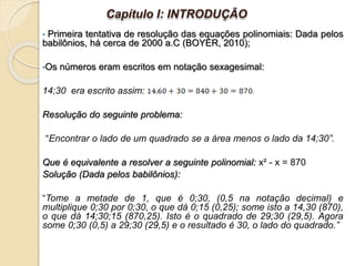 • Primeira tentativa de resolução das equações polinomiais: Dada pelos
babilônios, há cerca de 2000 a.C (BOYER, 2010);
•Os números eram escritos em notação sexagesimal:
14;30 era escrito assim:
Resolução do seguinte problema:
“Encontrar o lado de um quadrado se a área menos o lado da 14;30”.
Que é equivalente a resolver a seguinte polinomial: x² - x = 870
Solução (Dada pelos babilônios):
“Tome a metade de 1, que é 0;30, (0,5 na notação decimal) e
multiplique 0;30 por 0;30, o que dá 0;15 (0,25); some isto a 14,30 (870),
o que dá 14;30;15 (870,25). Isto é o quadrado de 29;30 (29,5). Agora
some 0;30 (0,5) a 29;30 (29,5) e o resultado é 30, o lado do quadrado.”
Capítulo I: INTRODUÇÃO
 