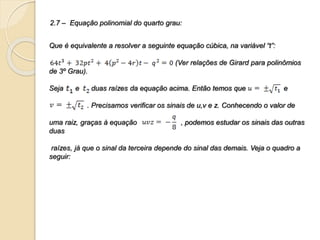 2.7 – Equação polinomial do quarto grau:
Que é equivalente a resolver a seguinte equação cúbica, na variável “t”:
(Ver relações de Girard para polinômios
de 3º Grau).
Seja e duas raízes da equação acima. Então temos que e
. Precisamos verificar os sinais de u,v e z. Conhecendo o valor de
uma raiz, graças à equação , podemos estudar os sinais das outras
duas
raízes, já que o sinal da terceira depende do sinal das demais. Veja o quadro a
seguir:
 