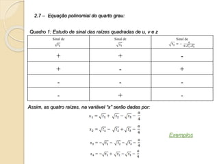 2.7 – Equação polinomial do quarto grau:
Sinal de Sinal de Sinal de
+ + -
+ - +
- - -
- + -
Quadro 1: Estudo de sinal das raízes quadradas de u, v e z
Assim, as quatro raízes, na variável “x” serão dadas por:
Exemplos
 