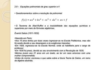 2.8 – Equações polinomiais de grau superior a 4
• Questionamentos sobre a resolução da polinomial:
• O Teorema de Abel-Ruffini e a insolubilidade das equações quínticas e
superiores por meio de fórmulas algébricas.
Èvarist Galois (1811-1832)
•Nascido em Paris;
•Aos 15 anos tentou por duas vezes ingressar-se na Escola Politécnica, mas não
foi aceito devido a seu despreparo e às exigências impostas;
•Em 1829, ingressou-se na Escola Normal, onde se habilitaria para o cargo de
professor;
•Em 1830 foi preso, devido ao seu envolvimento com a Revolução de 1830;
•Morreu jovem aos 21 anos em um duelo, ao ter um caso amoroso com uma
mulher comprometida;
•Antes de morrer, escreveu o que sabia sobre a futura Teoria de Galois, um ramo
da álgebra abstrata;
 
