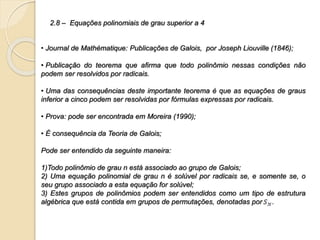 2.8 – Equações polinomiais de grau superior a 4
• Journal de Mathématique: Publicações de Galois, por Joseph Liouville (1846);
• Publicação do teorema que afirma que todo polinômio nessas condições não
podem ser resolvidos por radicais.
• Uma das consequências deste importante teorema é que as equações de graus
inferior a cinco podem ser resolvidas por fórmulas expressas por radicais.
• Prova: pode ser encontrada em Moreira (1990);
• É consequência da Teoria de Galois;
Pode ser entendido da seguinte maneira:
1)Todo polinômio de grau n está associado ao grupo de Galois;
2) Uma equação polinomial de grau n é solúvel por radicais se, e somente se, o
seu grupo associado a esta equação for solúvel;
3) Estes grupos de polinômios podem ser entendidos como um tipo de estrutura
algébrica que está contida em grupos de permutações, denotadas por .
 