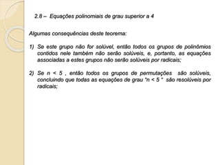 2.8 – Equações polinomiais de grau superior a 4
Algumas consequências deste teorema:
1) Se este grupo não for solúvel, então todos os grupos de polinômios
contidos nele também não serão solúveis, e, portanto, as equações
associadas a estes grupos não serão solúveis por radicais;
2) Se n < 5 , então todos os grupos de permutações são solúveis,
concluindo que todas as equações de grau “n < 5 “ são resolúveis por
radicais;
 