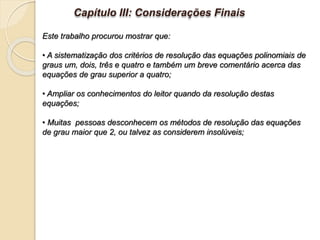 Capítulo III: Considerações Finais
Este trabalho procurou mostrar que:
• A sistematização dos critérios de resolução das equações polinomiais de
graus um, dois, três e quatro e também um breve comentário acerca das
equações de grau superior a quatro;
• Ampliar os conhecimentos do leitor quando da resolução destas
equações;
• Muitas pessoas desconhecem os métodos de resolução das equações
de grau maior que 2, ou talvez as considerem insolúveis;
 