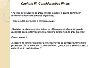 • Apenas as equações de graus inferior ou igual a quatro podem ser
resolúveis através de fórmulas algébricas;
• Os métodos numéricos e computacionais;
•Tentativa de diversos matemáticos de utilizarem métodos análogos de
resolução das polinomiais de grau inferior a quatro nas de grau superior;
Questionamento:
A adoção de novas estratégias para a resolução de equações polinomiais
poderá um dia se tornar um modelo unificado que tornará o seu manuseio e
entendimento mais facilitado?
Capítulo III: Considerações Finais
 