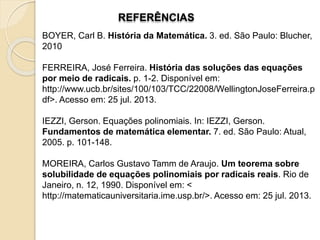 REFERÊNCIAS
BOYER, Carl B. História da Matemática. 3. ed. São Paulo: Blucher,
2010
FERREIRA, José Ferreira. História das soluções das equações
por meio de radicais. p. 1-2. Disponível em:
http://www.ucb.br/sites/100/103/TCC/22008/WellingtonJoseFerreira.p
df>. Acesso em: 25 jul. 2013.
IEZZI, Gerson. Equações polinomiais. In: IEZZI, Gerson.
Fundamentos de matemática elementar. 7. ed. São Paulo: Atual,
2005. p. 101-148.
MOREIRA, Carlos Gustavo Tamm de Araujo. Um teorema sobre
solubilidade de equações polinomiais por radicais reais. Rio de
Janeiro, n. 12, 1990. Disponível em: <
http://matematicauniversitaria.ime.usp.br/>. Acesso em: 25 jul. 2013.
 
