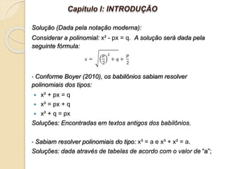 Solução (Dada pela notação moderna):
Considerar a polinomial: x² - px = q. A solução será dada pela
seguinte fórmula:
• Conforme Boyer (2010), os babilônios sabiam resolver
polinomiais dos tipos:
 x² + px = q
 x² = px + q
 x² + q = px
Soluções: Encontradas em textos antigos dos babilônios.
• Sabiam resolver polinomiais do tipo: x³ = a e x³ + x² = a.
Soluções: dada através de tabelas de acordo com o valor de “a”;
Capítulo I: INTRODUÇÃO
 