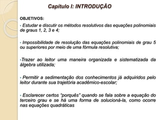 • Estudar e discutir os métodos resolutivos das equações polinomiais
de graus 1, 2, 3 e 4;
• Impossibilidade de resolução das equações polinomiais de grau 5
ou superiores por meio de uma fórmula resolutiva;
•Trazer ao leitor uma maneira organizada e sistematizada da
álgebra utilizada;
• Permitir a sedimentação dos conhecimentos já adquiridos pelo
leitor durante sua trajetória acadêmico-escolar;
• Esclarecer certos “porquês” quando se fala sobre a equação do
terceiro grau e se há uma forma de solucioná-la, como ocorre
nas equações quadráticas
OBJETIVOS:
Capítulo I: INTRODUÇÃO
 