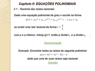 Dado uma equação polinomial de grau n escrita na forma
se existir uma raiz racional da forma:
com p e q inteiros, mdc(p,q)=1, então p divide e q divide .
Demonstração
Exemplo: Encontrar todas as raízes do seguinte polinômio:
dado que uma de suas raízes seja racional.
Solução
Capítulo II: EQUAÇÕES POLINOMIAIS
2.1 - Teorema das raízes racionais :
 