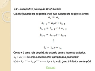 2.2 – Dispositivo prático de Brioft-Ruffini
Os coeficientes da segunda linha são obtidos da seguinte forma:
Como r é uma raiz de p(x), de acordo com o teorema anterior,
e estes coeficientes compõem o polinômio:
cujo grau é inferior ao de p(x).
Exemplo
 