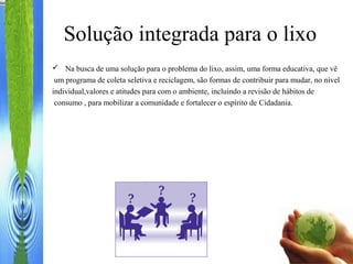 Solução integrada para o lixo
 Na busca de uma solução para o problema do lixo, assim, uma forma educativa, que vê
um programa de coleta seletiva e reciclagem, são formas de contribuir para mudar, no nível
individual,valores e atitudes para com o ambiente, incluindo a revisão de hábitos de
consumo , para mobilizar a comunidade e fortalecer o espírito de Cidadania.
 