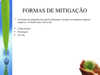 FORMAS DE MITIGAÇÃO
 As formas de mitigações são aquelas destinadas a corrigir ou compensar impactos
negativos. As formas mais viáveis são:
 Coleta seletiva
 Reciclagem
 Os 3 Rs.
 