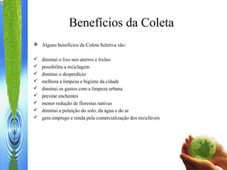 Benefícios da Coleta
 Alguns benefícios da Coleta Seletiva são:
 diminui o lixo nos aterros e lixões
 possibilita a reciclagem
 diminui o desperdício
 melhora a limpeza e higiene da cidade
 diminui os gastos com a limpeza urbana
 previne enchentes
 menor redução de florestas nativas
 diminui a poluição do solo, da água e do ar
 gera emprego e renda pela comercialização dos recicláveis
 