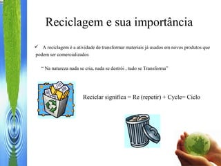  A reciclagem é a atividade de transformar materiais já usados em novos produtos que
podem ser comercializados
Reciclagem e sua importância
Reciclar significa = Re (repetir) + Cycle= Ciclo
“ Na natureza nada se cria, nada se destrói , tudo se Transforma”
 