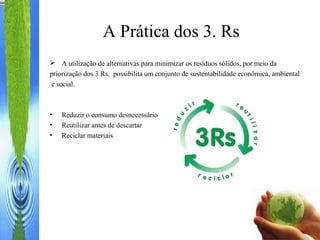 A Prática dos 3. Rs
 A utilização de alternativas para minimizar os resíduos sólidos, por meio da
priorização dos 3 Rs, possibilita um conjunto de sustentabilidade econômica, ambiental
e social.
• Reduzir o consumo desnecessário
• Reutilizar antes de descartar
• Reciclar materiais
 