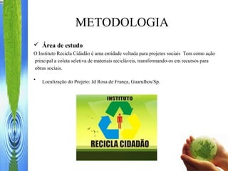  Área de estudo
O Instituto Recicla Cidadão é uma entidade voltada para projetos sociais Tem como ação
principal a coleta seletiva de materiais recicláveis, transformando-os em recursos para
obras sociais.
• Localização do Projeto: Jd Rosa de França, Guarulhos/Sp.
METODOLOGIA
 