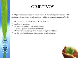 OBJETIVOS
 O presente estudo demonstra a importância de meios mitigatórios como a coleta
seletiva e reciclagem para o meio ambiente e utiliza-se um estudo de caso, afim de:
 Observar a dinâmica do Instituto Recicla Cidadão
 Analisar os resultados
 Promover o estudo de Educação ambiental
 Abordar a questão da problemática do lixo
 Demonstrar formas mitigatórias para sua redução e reutilização
 Avaliar os benefícios desse processo para o meio ambiente.
 
