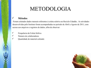 METODOLOGIA
 Métodos
Foram coletados dados mensais referentes à coleta seletiva no Recicla Cidadão. As atividades
desenvolvidas pelo Instituto foram acompanhadas no período de Abril a Agosto de 2011, com
acesso aos arquivos e registros de dados, afim de observar:
 Frequência da Coleta Seltiva
 Número de colaboradores
 Quantidade de material coletado
 