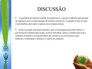 DISCUSSÃO
 A quantidade de material coletado foi significativa, o que traz melhorias para geração
de empregos com a comercialização de materiais recicláveis. A redução do lixo no meio
é um benefício, pois reduz os gastos com a limpeza urbana.
 Assim, buscando uma forma educativa, que vê um programa de coleta seletiva, é
uma forma de contribuir para mudar, no nível individual, valores e atitudes para com o
ambiente, incluindo a revisão de hábitos de consumo e, no nível político, para
mobilizar a comunidade e fortalecer o espírito de cidadania.
 