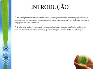  Há uma grande quantidade de resíduos sólidos gerado com o aumento populacional, a
concentração em massa nos centros urbanos, torna o consumo de bens cada vez maior, e a
propagação de lixo é evidente.
 A educação ambiental tem sido como principal salvadora dos problemas ambientais,
para um desenvolvimento sustentável, pela mudança de mentalidade, via educação.
INTRODUÇÃO
 