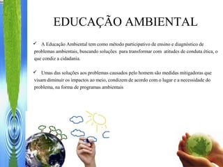 EDUCAÇÃO AMBIENTAL
 A Educação Ambiental tem como método participativo de ensino e diagnóstico de
problemas ambientais, buscando soluções para transformar com atitudes de conduta ética, o
que condiz a cidadania.
 Umas das soluções aos problemas causados pelo homem são medidas mitigadoras que
visam diminuir os impactos ao meio, condizem de acordo com o lugar e a necessidade do
problema, na forma de programas ambientais
 