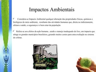 Impactos Ambientais
 Considera-se Impacto Ambiental qualquer alteração das propriedades físicas, químicas e
biológicas do meio ambiente, resultante das atividades humanas que, direta ou indiretamente,
afetam a saúde, a segurança e o bem estar da população.
 Refere-se aos efeitos da ação humana , sendo o manejo inadequado do lixo, um impacto que
atinge os grandes municípios brasileiros, gerando muitos custos para uma avaliação no sistema
de coletas.
 