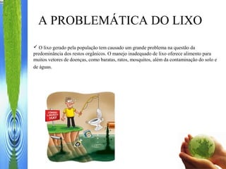 A PROBLEMÁTICA DO LIXO
 O lixo gerado pela população tem causado um grande problema na questão da
predominância dos restos orgânicos. O manejo inadequado de lixo oferece alimento para
muitos vetores de doenças, como baratas, ratos, mosquitos, além da contaminação do solo e
de águas.
 