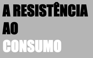 A RESISTÊNCIA
AO
CONSUMO
 