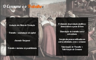 O Consumo e o Trabalho:
Evolução dos Meios de Produção
Trabalho = acumulação de capital
Ascensão Burguesa
Trabalho é sinônimo de possibilidades
O Aumento da produção facilitou e
democratizou a posse de bens
Dissociação do trabalho com a
sobreviência
Energia das pessoas utilizadas em
outras atividades, como o consumo
Valorização do Travalho =
Valorização do Consumo
 