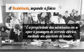 A Resistência, segundo a física:
“É a propriedade das substâncias em se
opor a passagem de corrente elétrica,
medindo seu quociente de tensão."
 