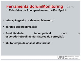 Ferramenta ScrumMonitoring – Cont.
• Relatórios de Acompanhamento – Por Sprint
• Interação gestor x desenvolvimento;
• Tarefas superestimadas;
• Produtividade incompatível com o
esperado(retroalimentar fatores de correção);
• Muito tempo de análise das tarefas;
 