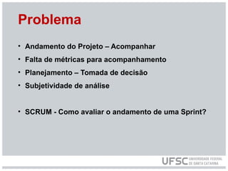 Problema
• Andamento do Projeto – Acompanhar
• Falta de métricas para acompanhamento
• Planejamento – Tomada de decisão
• Subjetividade de análise
• SCRUM - Como avaliar o andamento de uma Sprint?
 