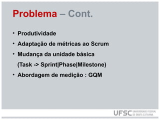 Problema – Cont.
• Produtividade
• Adaptação de métricas ao Scrum
• Mudança da unidade básica
(Task -> Sprint|Phase|Milestone)
• Abordagem de medição : GQM
 