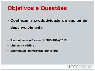 Objetivos e Questões
• Conhecer a produtividade da equipe de
desenvolvimento
• Baseado nas métricas de SILVEIRA(2013)
• Linhas de código
• Estimativas de métricas por tarefa
 