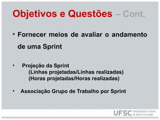 Objetivos e Questões – Cont.
• Fornecer meios de avaliar o andamento
de uma Sprint
• Projeção da Sprint
(Linhas projetadas/Linhas realizadas)
(Horas projetadas/Horas realizadas)
• Associação Grupo de Trabalho por Sprint
 