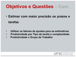 Objetivos e Questões – Cont.
• Estimar com maior precisão os prazos e
tarefas
• Utilizar os fatores de ajustes para as estimativas
• Produtividade por Tipo de tarefa e complexidade.
• Produtividade x Grupo de Trabalho
 