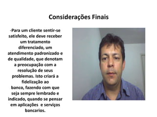 -Para um cliente sentir-se
satisfeito, ele deve receber
um tratamento
diferenciado, um
atendimento padronizado e
de qualidade, que denotam
a preocupação com a
resolução de seus
problemas. Isto criará a
fidelização ao
banco, fazendo com que
seja sempre lembrado e
indicado, quando se pensar
em aplicações e serviços
bancarios.
Considerações Finais
 