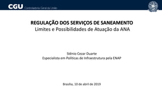REGULAÇÃO DOS SERVIÇOS DE SANEAMENTO
Limites e Possibilidades de Atuação da ANA
Stênio Cezar Duarte
Especialista em Políticas de Infraestrutura pela ENAP
Brasília, 10 de abril de 2019
 