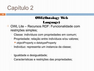 Capítulo 2
 OWL Lite – Recursos RDF: Funcionalidade com
restrições simples;
 Classe: indivíduos com propriedades em comum;
 Propriedade: relação entre indivíduos e/ou valores;
 objectProperty e datatypeProperty
 Individuo: representa um instancia da classe;
 Igualdade e desigualdade;
 Características e restrições das propriedades;
12
OWL(Ontology Web
Language)
 