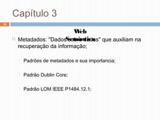 Capítulo 3
 Metadados: "Dados sobre dados" que auxiliam na
recuperação da informação;
 Padrões de metadados e sua importancia;
 Padrão Dublin Core;
 Padrão LOM IEEE P1484.12.1;
15
Web
Semântica
 