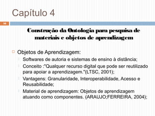 Capítulo 4
 Objetos de Aprendizagem:
 Softwares de autoria e sistemas de ensino à distância;
 Conceito :"Qualquer recurso digital que pode ser reutilizado
para apoiar a aprendizagem."(LTSC, 2001);
 Vantagens: Granularidade, Interoperabilidade, Acesso e
Reusabilidade;
 Material de aprendizagem: Objetos de aprendizagem
atuando como componentes. (ARAUJO;FERREIRA, 2004);
16
Construção da Ontologia para pesquisa de
materiais e objetos de aprendizagem
 