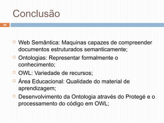 Conclusão
23
 Web Semântica: Maquinas capazes de compreender
documentos estruturados semanticamente;
 Ontologias: Representar formalmente o
conhecimento;
 OWL: Variedade de recursos;
 Área Educacional: Qualidade do material de
aprendizagem;
 Desenvolvimento da Ontologia através do Protegé e o
processamento do código em OWL;
 
